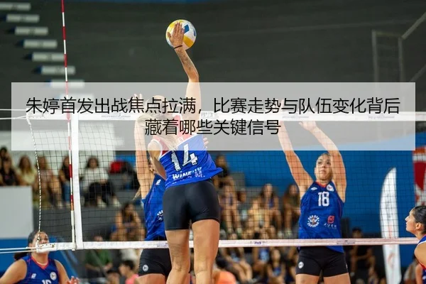 朱婷首发出战焦点拉满，比赛走势与队伍变化背后藏着哪些关键信号